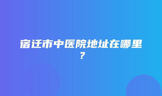 宿迁市中医院地址在哪里？