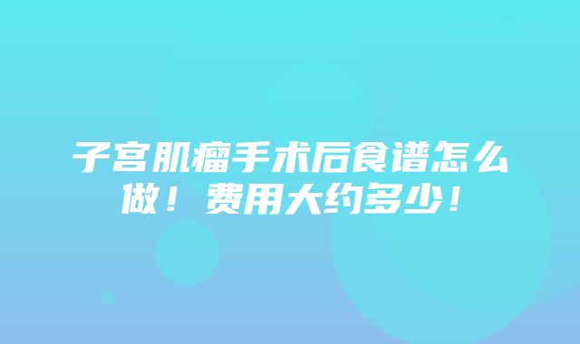 子宫肌瘤手术后食谱怎么做！费用大约多少！