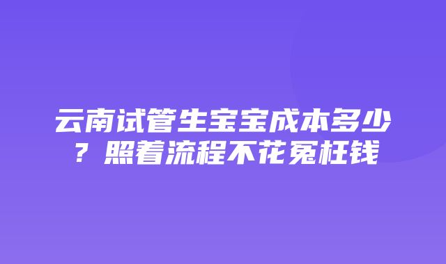 云南试管生宝宝成本多少？照着流程不花冤枉钱