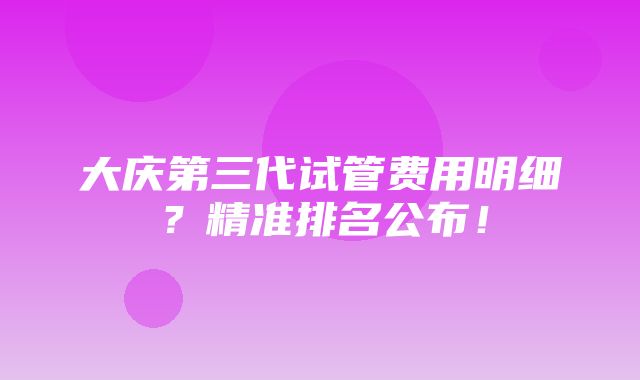 大庆第三代试管费用明细？精准排名公布！