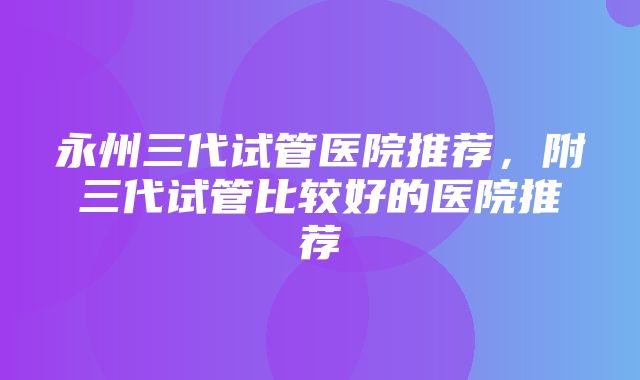 永州三代试管医院推荐，附三代试管比较好的医院推荐