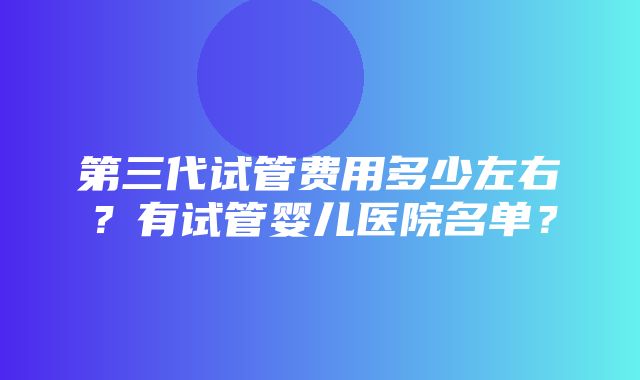 第三代试管费用多少左右？有试管婴儿医院名单？