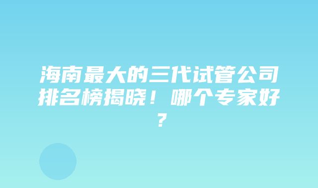 海南最大的三代试管公司排名榜揭晓！哪个专家好？