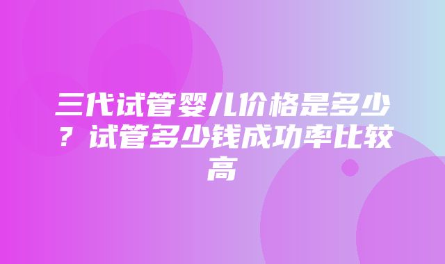 三代试管婴儿价格是多少？试管多少钱成功率比较高