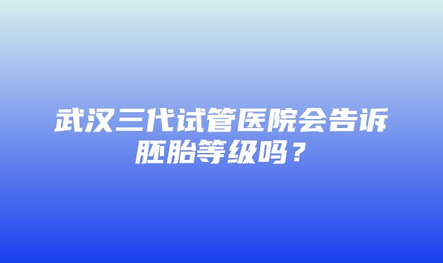 武汉三代试管医院会告诉胚胎等级吗？