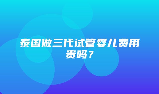 泰国做三代试管婴儿费用贵吗？