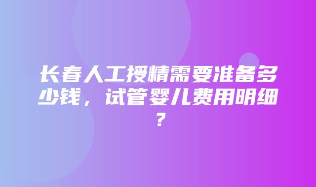 长春人工授精需要准备多少钱，试管婴儿费用明细？