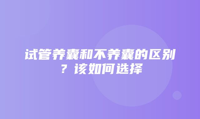 试管养囊和不养囊的区别？该如何选择