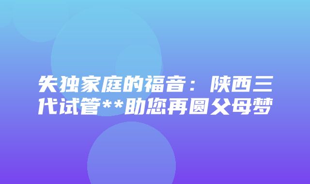 失独家庭的福音：陕西三代试管**助您再圆父母梦