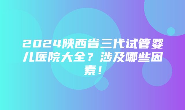 2024陕西省三代试管婴儿医院大全？涉及哪些因素！