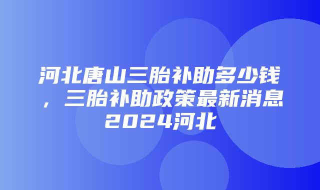 河北唐山三胎补助多少钱，三胎补助政策最新消息2024河北