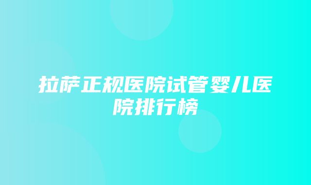 拉萨正规医院试管婴儿医院排行榜