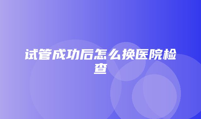 试管成功后怎么换医院检查