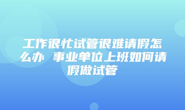 工作很忙试管很难请假怎么办 事业单位上班如何请假做试管