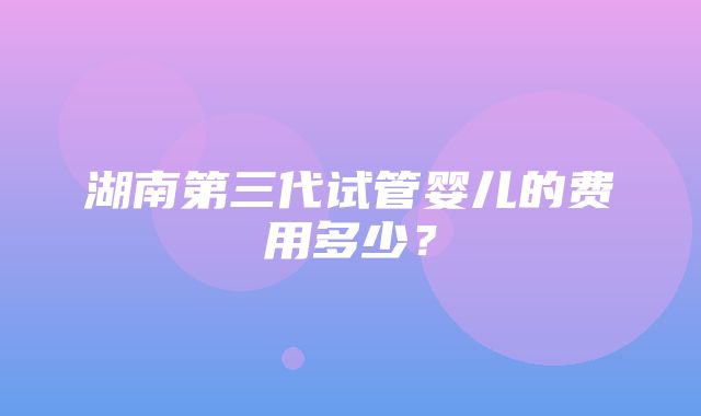 湖南第三代试管婴儿的费用多少？