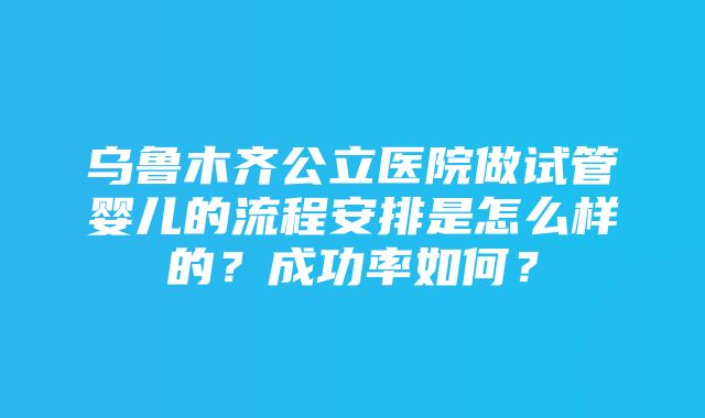 乌鲁木齐公立医院做试管婴儿的流程安排是怎么样的？成功率如何？