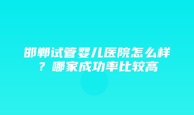 邯郸试管婴儿医院怎么样？哪家成功率比较高