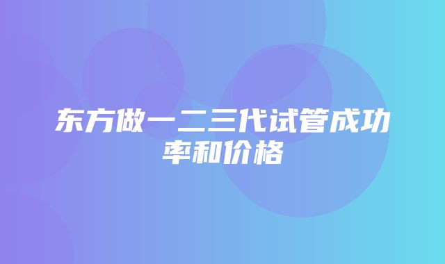 东方做一二三代试管成功率和价格