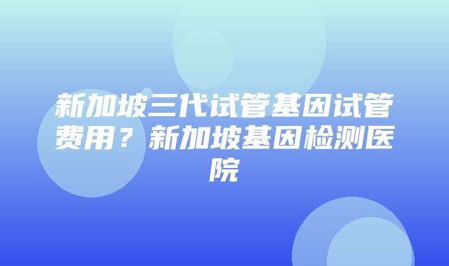 新加坡三代试管基因试管费用？新加坡基因检测医院