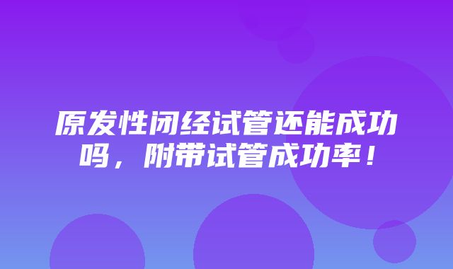 原发性闭经试管还能成功吗，附带试管成功率！