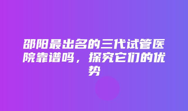 邵阳最出名的三代试管医院靠谱吗，探究它们的优势