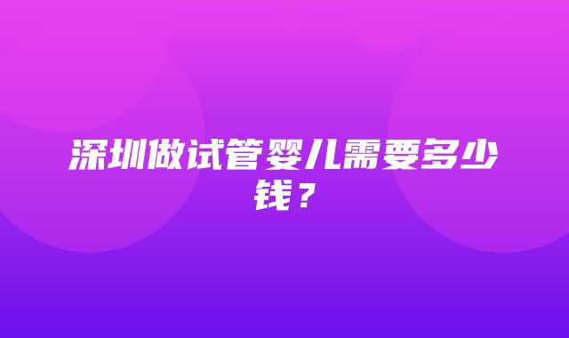 深圳做试管婴儿需要多少钱？