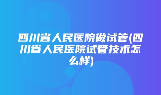 四川省人民医院做试管(四川省人民医院试管技术怎么样)