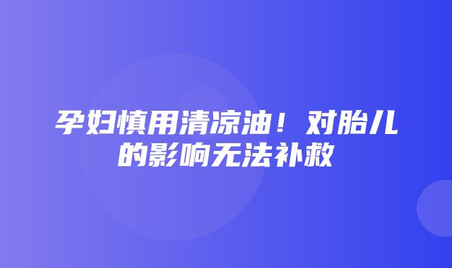 孕妇慎用清凉油！对胎儿的影响无法补救