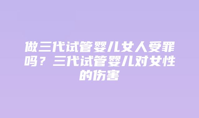 做三代试管婴儿女人受罪吗？三代试管婴儿对女性的伤害