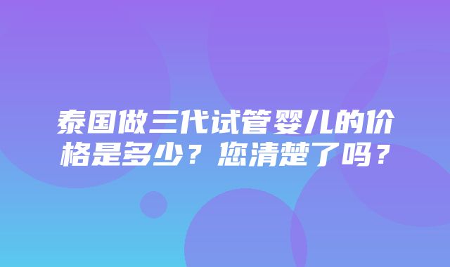 泰国做三代试管婴儿的价格是多少？您清楚了吗？