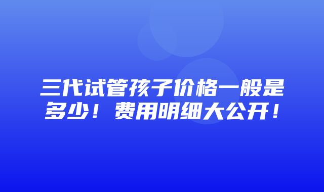 三代试管孩子价格一般是多少！费用明细大公开！