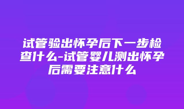 试管验出怀孕后下一步检查什么-试管婴儿测出怀孕后需要注意什么