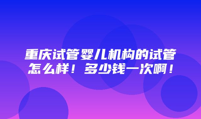 重庆试管婴儿机构的试管怎么样！多少钱一次啊！