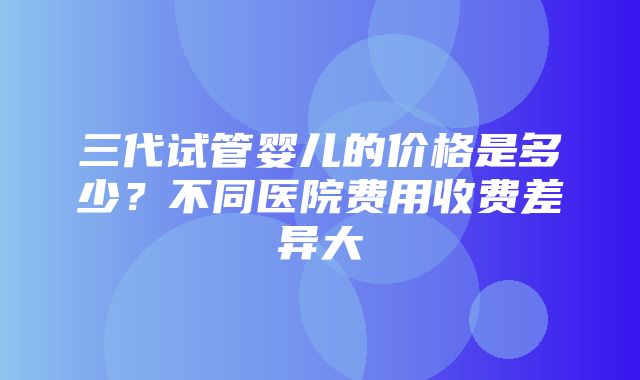 三代试管婴儿的价格是多少？不同医院费用收费差异大