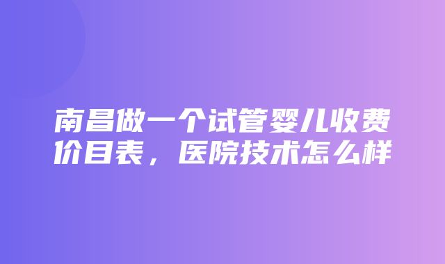 南昌做一个试管婴儿收费价目表，医院技术怎么样