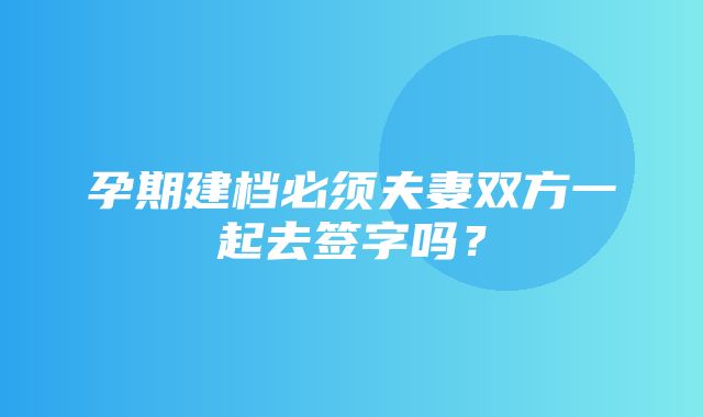 孕期建档必须夫妻双方一起去签字吗？