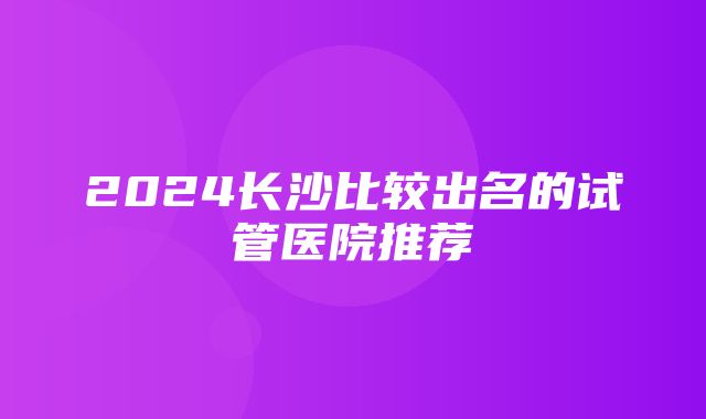 2024长沙比较出名的试管医院推荐