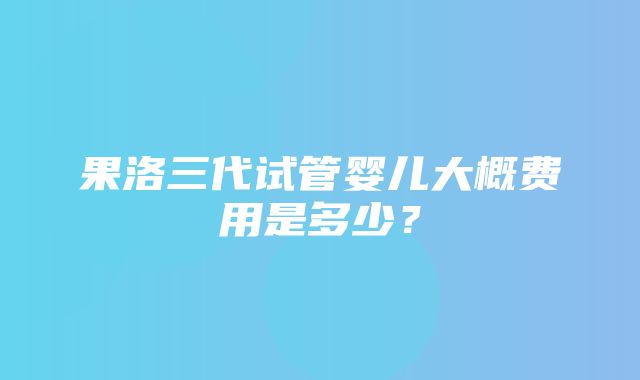 果洛三代试管婴儿大概费用是多少？