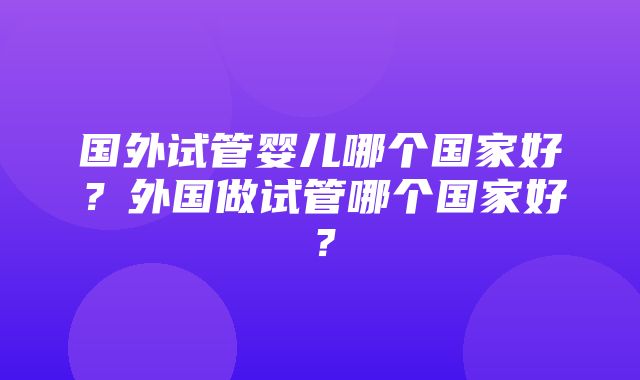 国外试管婴儿哪个国家好？外国做试管哪个国家好？