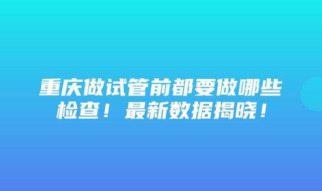 重庆做试管前都要做哪些检查！最新数据揭晓！