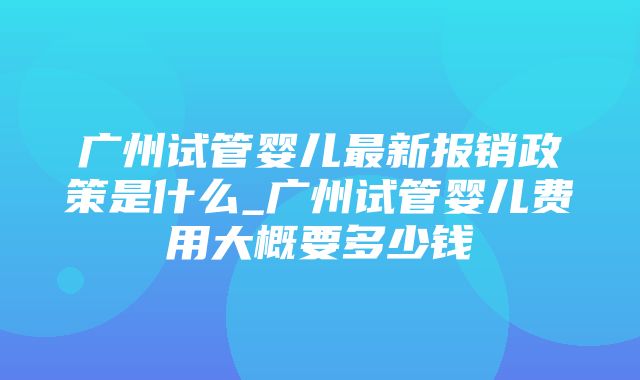 广州试管婴儿最新报销政策是什么_广州试管婴儿费用大概要多少钱