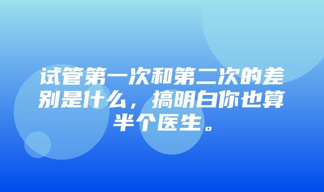 试管第一次和第二次的差别是什么，搞明白你也算半个医生。