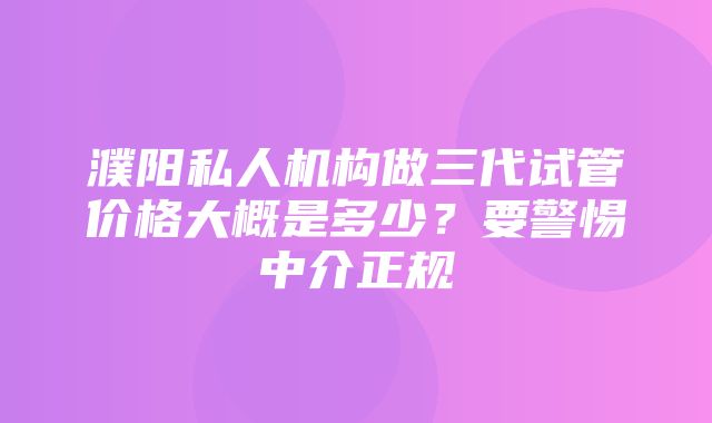 濮阳私人机构做三代试管价格大概是多少？要警惕中介正规