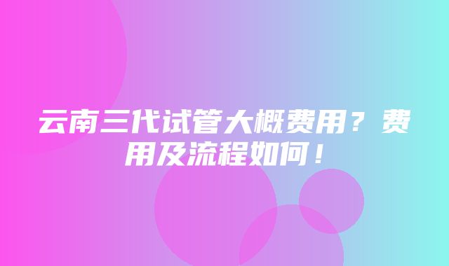 云南三代试管大概费用？费用及流程如何！