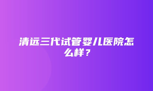 清远三代试管婴儿医院怎么样？