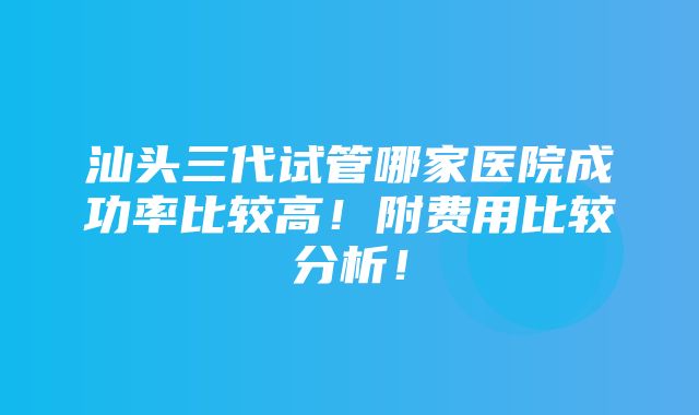 汕头三代试管哪家医院成功率比较高！附费用比较分析！