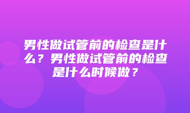 男性做试管前的检查是什么？男性做试管前的检查是什么时候做？