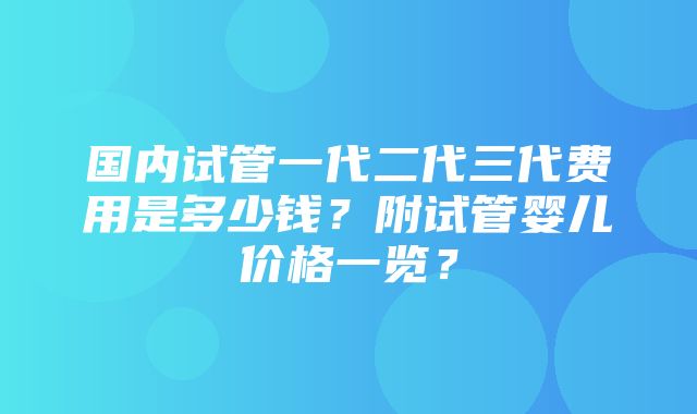 国内试管一代二代三代费用是多少钱？附试管婴儿价格一览？