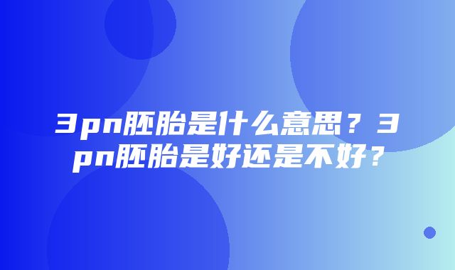 3pn胚胎是什么意思？3pn胚胎是好还是不好？