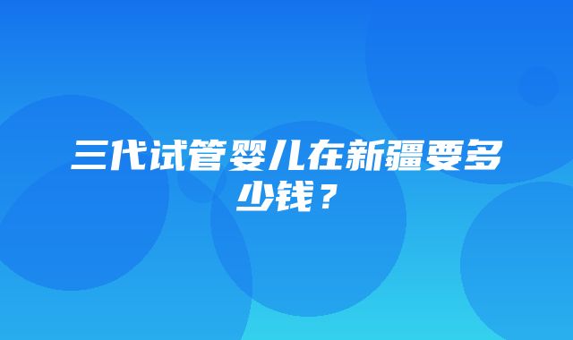 三代试管婴儿在新疆要多少钱？